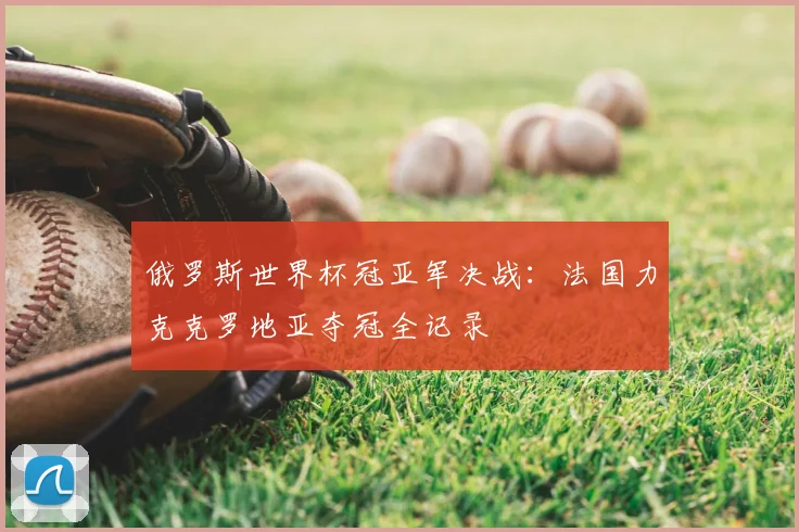 俄罗斯世界杯冠亚军决战：法国力克克罗地亚夺冠全记录
