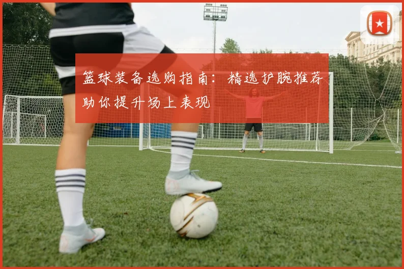 篮球装备选购指南：精选护腕推荐助你提升场上表现