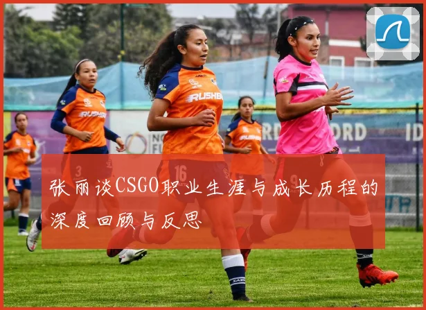 张丽谈CSGO职业生涯与成长历程的深度回顾与反思