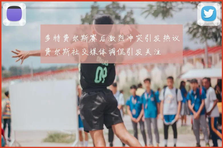 多特费尔斯赛后激烈冲突引发热议费尔斯社交媒体调侃引发关注