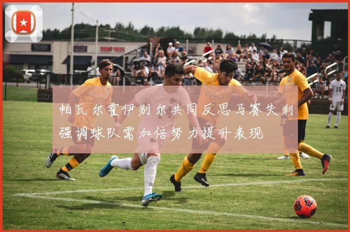 帕瓦尔霍伊别尔共同反思马赛失利强调球队需加倍努力提升表现